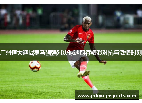 广州恒大迎战罗马强强对决球迷期待精彩对抗与激情时刻